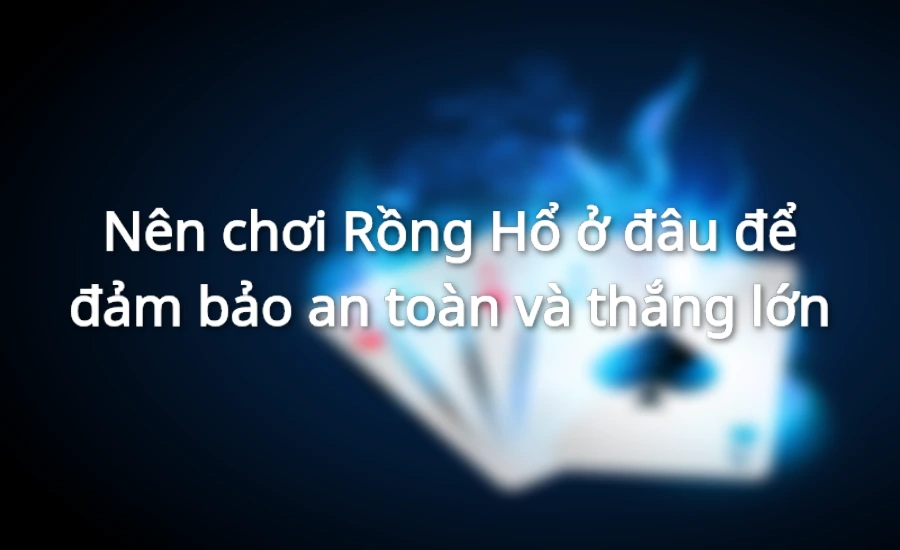 Nên chơi Rồng Hổ ở đâu để đảm bảo an toàn và thắng lớn